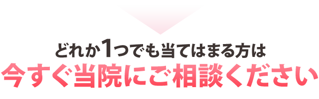 どれか１つでも当てはまる方は今すぐご相談ください