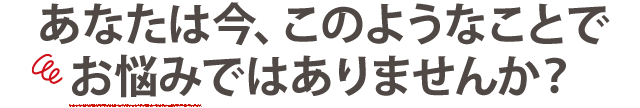 あなたは今、このようなお悩みありませんか？